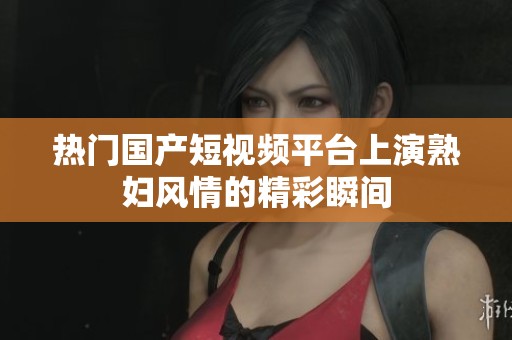 热门国产短视频平台上演熟妇风情的精彩瞬间