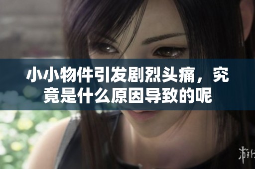 小小物件引发剧烈头痛，究竟是什么原因导致的呢