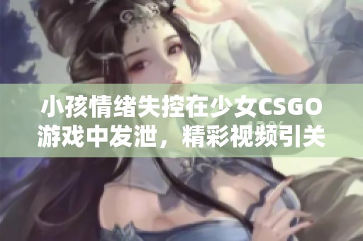 小孩情绪失控在少女CSGO游戏中发泄，精彩视频引关注