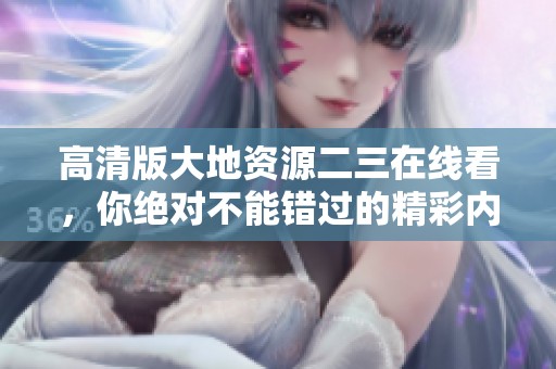 高清版大地资源二三在线看，你绝对不能错过的精彩内容