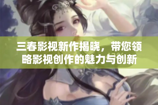 三春影视新作揭晓，带您领略影视创作的魅力与创新