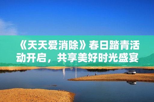 《天天爱消除》春日踏青活动开启，共享美好时光盛宴