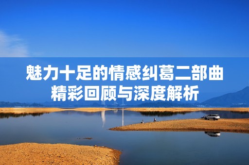 魅力十足的情感纠葛二部曲精彩回顾与深度解析