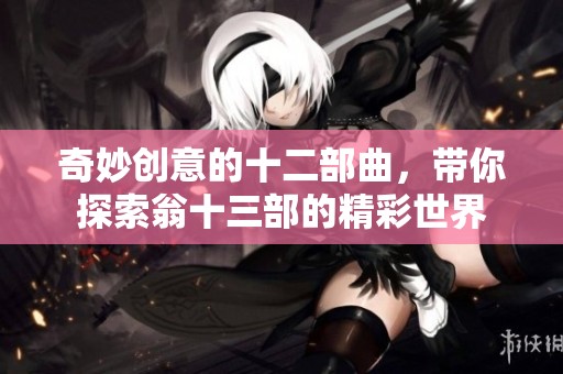 奇妙创意的十二部曲，带你探索翁十三部的精彩世界
