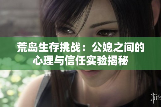 荒岛生存挑战：公媳之间的心理与信任实验揭秘