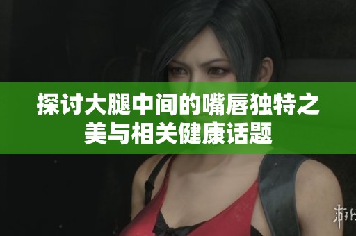 探讨大腿中间的嘴唇独特之美与相关健康话题