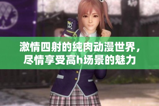 激情四射的纯肉动漫世界，尽情享受高h场景的魅力