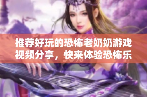 推荐好玩的恐怖老奶奶游戏视频分享，快来体验恐怖乐趣！