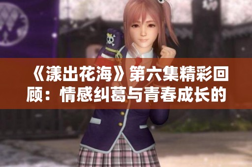 《漾出花海》第六集精彩回顾：情感纠葛与青春成长的交织