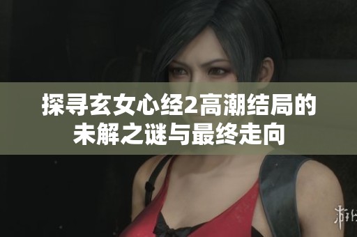 探寻玄女心经2高潮结局的未解之谜与最终走向