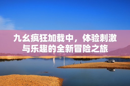 九幺疯狂加载中，体验刺激与乐趣的全新冒险之旅