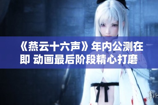《燕云十六声》年内公测在即 动画最后阶段精心打磨