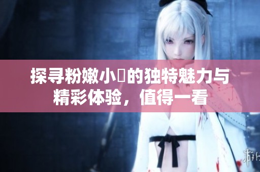 探寻粉嫩小泬的独特魅力与精彩体验，值得一看
