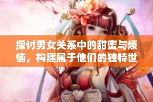 探讨男女关系中的甜蜜与烦恼，构建属于他们的独特世界