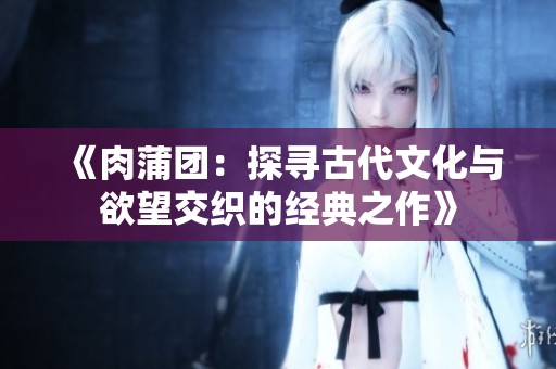 《肉蒲团：探寻古代文化与欲望交织的经典之作》