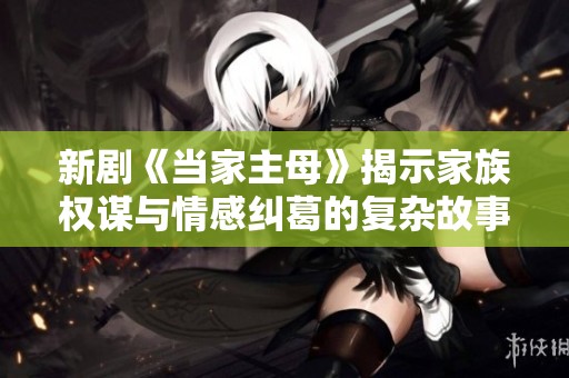 新剧《当家主母》揭示家族权谋与情感纠葛的复杂故事