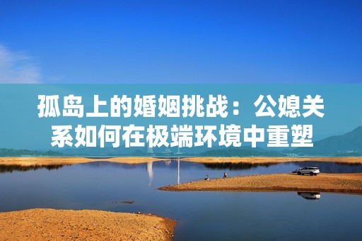 孤岛上的婚姻挑战：公媳关系如何在极端环境中重塑