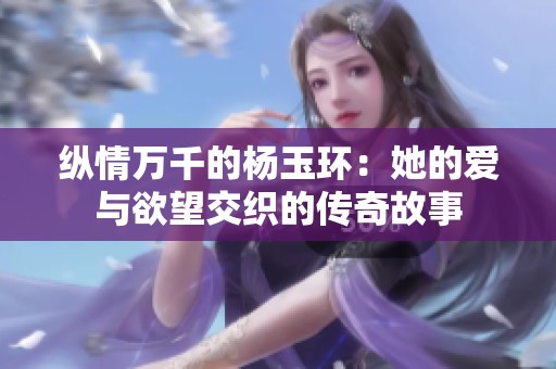 纵情万千的杨玉环：她的爱与欲望交织的传奇故事