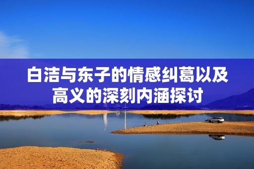 白洁与东子的情感纠葛以及高义的深刻内涵探讨