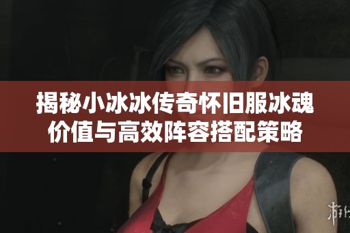 揭秘小冰冰传奇怀旧服冰魂价值与高效阵容搭配策略