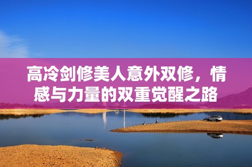 高冷剑修美人意外双修，情感与力量的双重觉醒之路