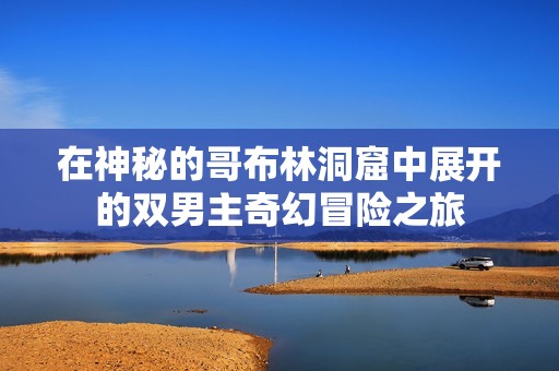 在神秘的哥布林洞窟中展开的双男主奇幻冒险之旅