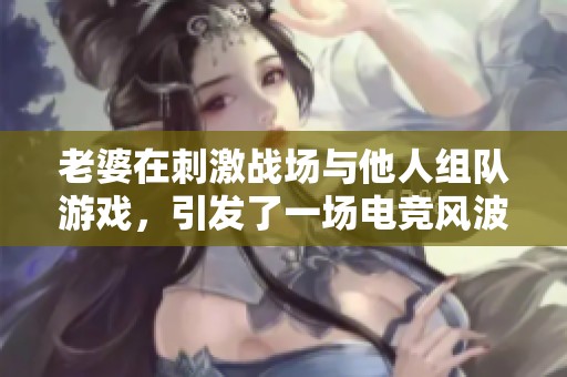 老婆在刺激战场与他人组队游戏，引发了一场电竞风波