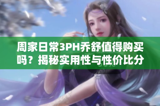 周家日常3PH乔舒值得购买吗？揭秘实用性与性价比分析