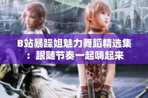 B站暴躁姐魅力舞蹈精选集：跟随节奏一起嗨起来