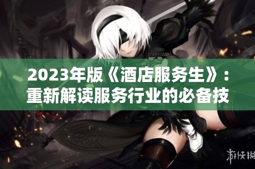 2023年版《酒店服务生》：重新解读服务行业的必备技能与心态