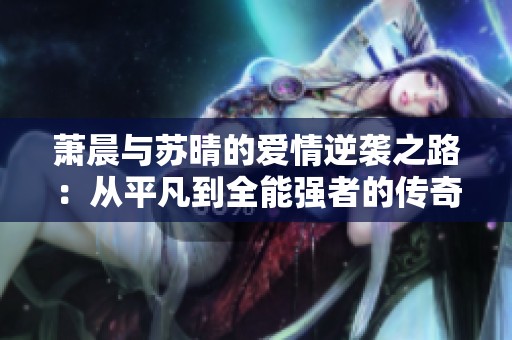 萧晨与苏晴的爱情逆袭之路：从平凡到全能强者的传奇故事
