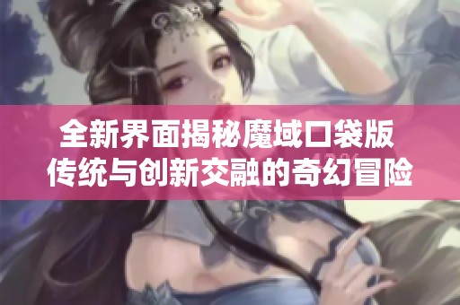 全新界面揭秘魔域口袋版 传统与创新交融的奇幻冒险之旅