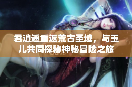 君逍遥重返荒古圣域，与玉儿共同探秘神秘冒险之旅