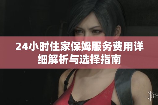 24小时住家保姆服务费用详细解析与选择指南