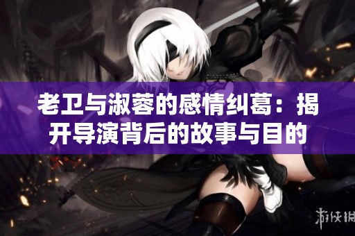老卫与淑蓉的感情纠葛：揭开导演背后的故事与目的