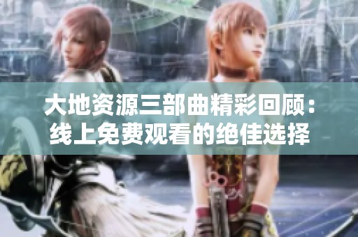大地资源三部曲精彩回顾：线上免费观看的绝佳选择