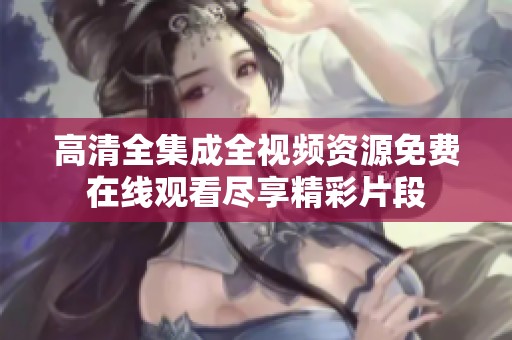 高清全集成全视频资源免费在线观看尽享精彩片段