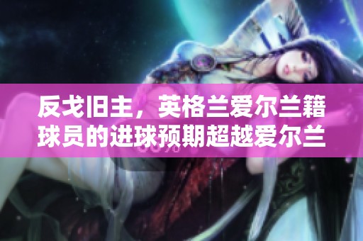 反戈旧主，英格兰爱尔兰籍球员的进球预期超越爱尔兰全队
