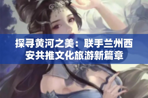 探寻黄河之美：联手兰州西安共推文化旅游新篇章