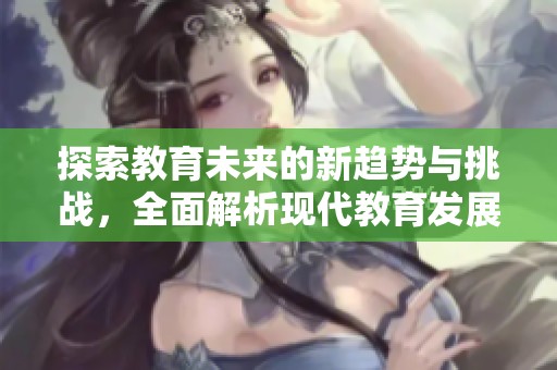 探索教育未来的新趋势与挑战，全面解析现代教育发展动向