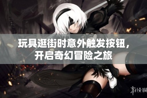 玩具逛街时意外触发按钮，开启奇幻冒险之旅