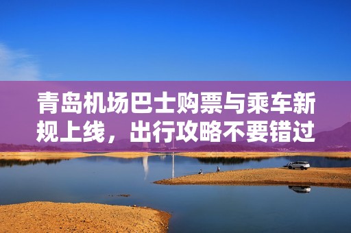 青岛机场巴士购票与乘车新规上线，出行攻略不要错过