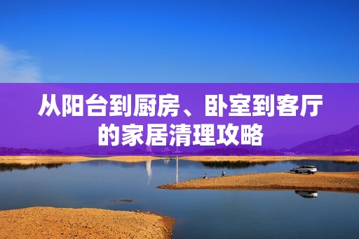 从阳台到厨房、卧室到客厅的家居清理攻略
