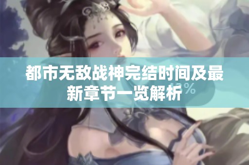 都市无敌战神完结时间及最新章节一览解析