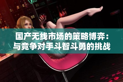 国产无线市场的策略博弈：与竞争对手斗智斗勇的挑战与应对