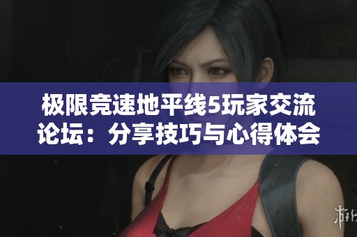 极限竞速地平线5玩家交流论坛：分享技巧与心得体会