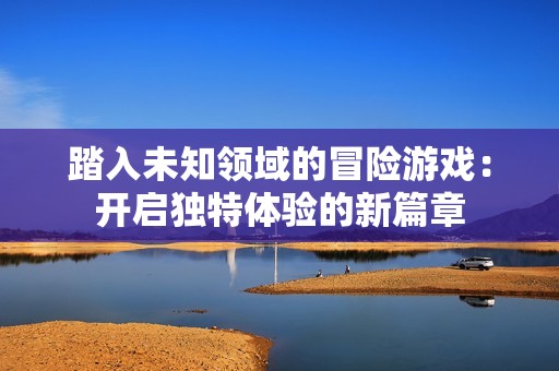 踏入未知领域的冒险游戏：开启独特体验的新篇章