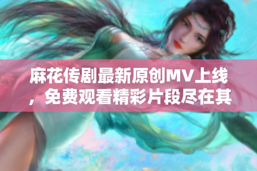 麻花传剧最新原创MV上线，免费观看精彩片段尽在其中