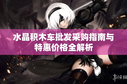 水晶积木车批发采购指南与特惠价格全解析