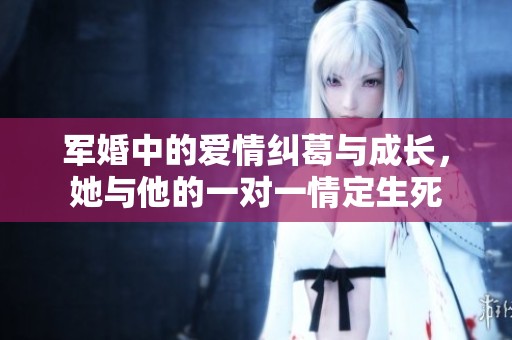 军婚中的爱情纠葛与成长，她与他的一对一情定生死